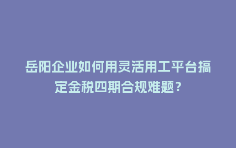 岳阳企业如何用灵活用工平台搞定金税四期合规难题？