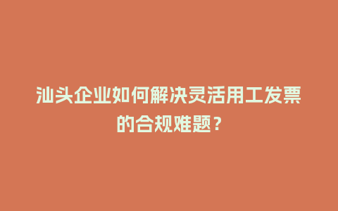 汕头企业如何解决灵活用工发票的合规难题？