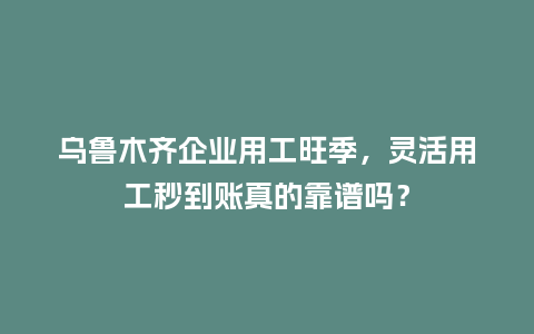 乌鲁木齐企业用工旺季，灵活用工秒到账真的靠谱吗？