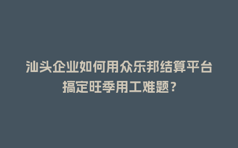 汕头企业如何用众乐邦结算平台搞定旺季用工难题？