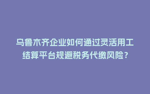 乌鲁木齐企业如何通过灵活用工结算平台规避税务代缴风险？