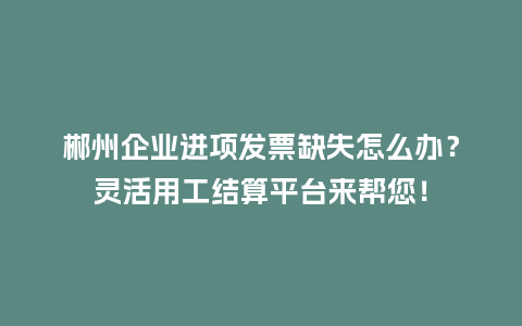 郴州企业进项发票缺失怎么办？灵活用工结算平台来帮您！