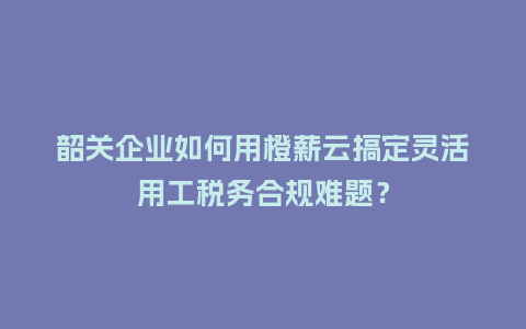 韶关企业如何用橙薪云搞定灵活用工税务合规难题？