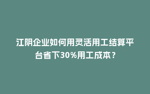 江阴企业如何用灵活用工结算平台省下30%用工成本？