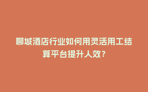 聊城酒店行业如何用灵活用工结算平台提升人效？