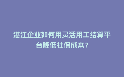 湛江企业如何用灵活用工结算平台降低社保成本？