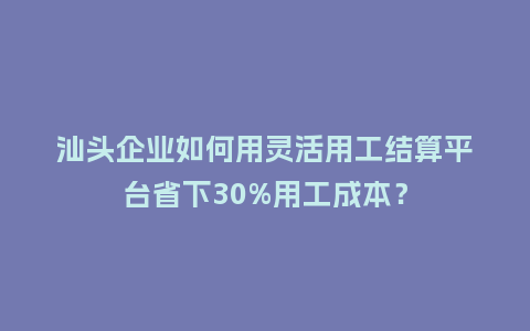 汕头企业如何用灵活用工结算平台省下30%用工成本？
