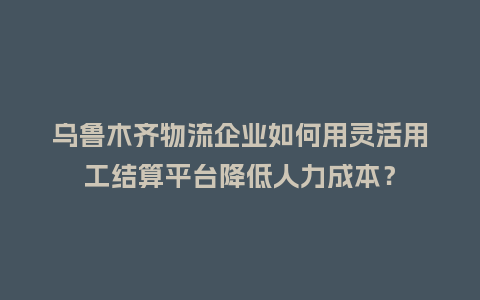 乌鲁木齐物流企业如何用灵活用工结算平台降低人力成本？