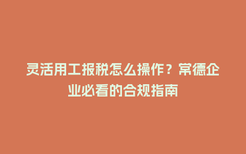 灵活用工报税怎么操作？常德企业必看的合规指南