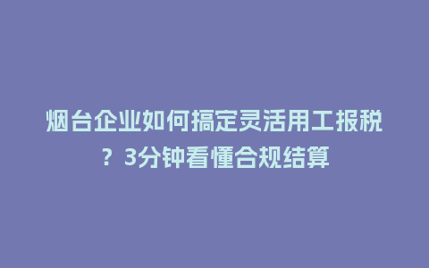 烟台企业如何搞定灵活用工报税？3分钟看懂合规结算