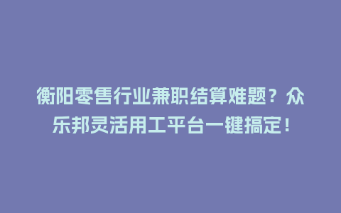 衡阳零售行业兼职结算难题？众乐邦灵活用工平台一键搞定！