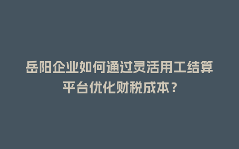 岳阳企业如何通过灵活用工结算平台优化财税成本？