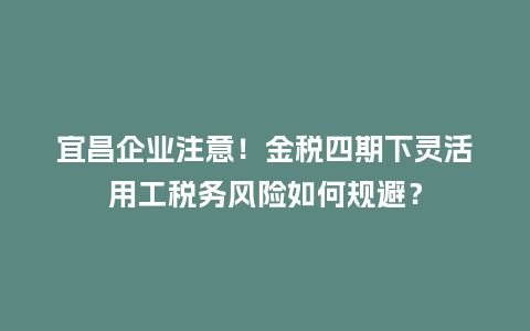宜昌企业注意！金税四期下灵活用工税务风险如何规避？