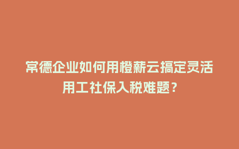 常德企业如何用橙薪云搞定灵活用工社保入税难题？