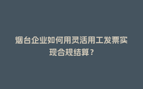 烟台企业如何用灵活用工发票实现合规结算？
