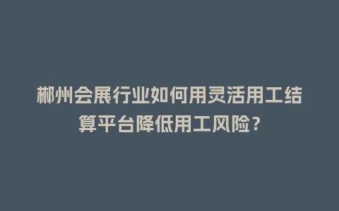郴州会展行业如何用灵活用工结算平台降低用工风险？