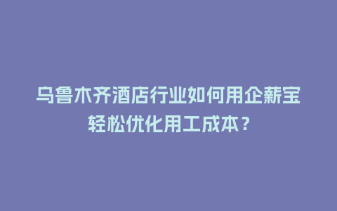 乌鲁木齐酒店行业如何用企薪宝轻松优化用工成本？