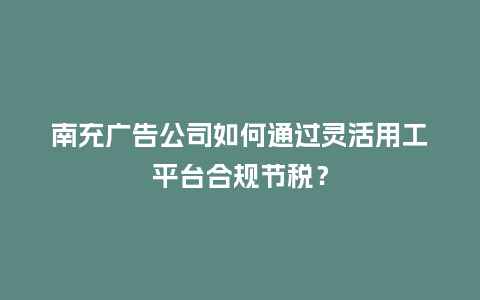 南充广告公司如何通过灵活用工平台合规节税？