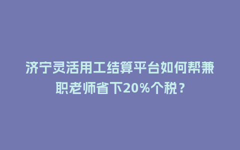 济宁灵活用工结算平台如何帮兼职老师省下20%个税？