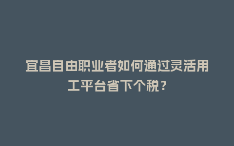 宜昌自由职业者如何通过灵活用工平台省下个税？