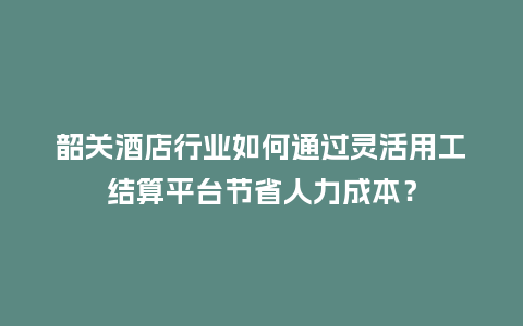 韶关酒店行业如何通过灵活用工结算平台节省人力成本？