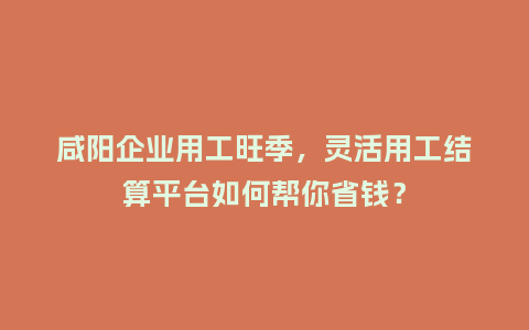 咸阳企业用工旺季，灵活用工结算平台如何帮你省钱？