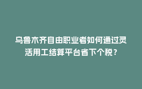 乌鲁木齐自由职业者如何通过灵活用工结算平台省下个税？