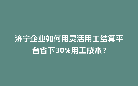 济宁企业如何用灵活用工结算平台省下30%用工成本？