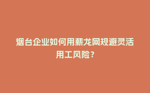 烟台企业如何用薪龙网规避灵活用工风险？