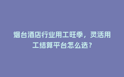 烟台酒店行业用工旺季，灵活用工结算平台怎么选？