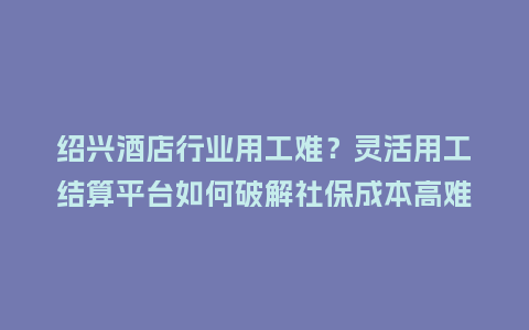 绍兴酒店行业用工难？灵活用工结算平台如何破解社保成本高难题？