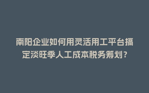 南阳企业如何用灵活用工平台搞定淡旺季人工成本税务筹划？