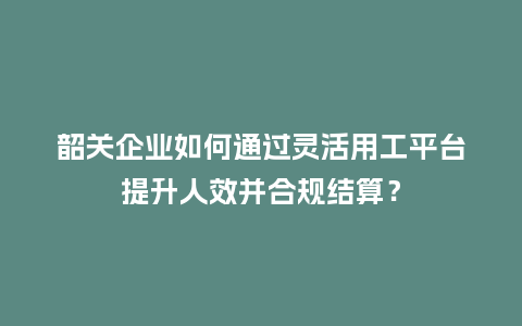 韶关企业如何通过灵活用工平台提升人效并合规结算？
