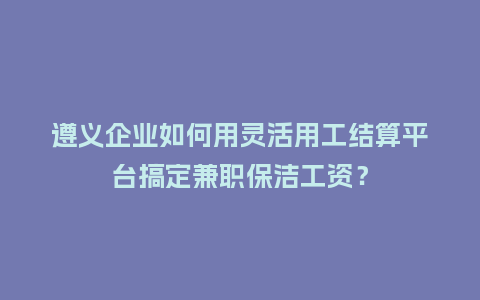 遵义企业如何用灵活用工结算平台搞定兼职保洁工资？