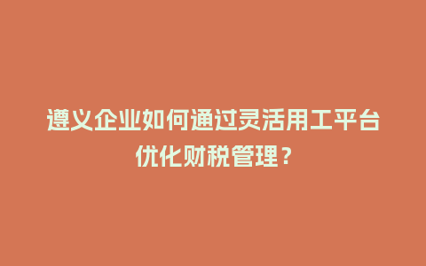 遵义企业如何通过灵活用工平台优化财税管理？