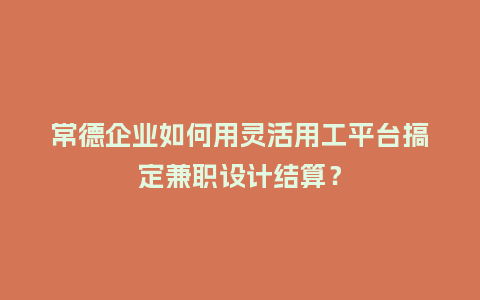 常德企业如何用灵活用工平台搞定兼职设计结算？
