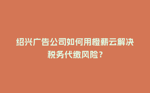 绍兴广告公司如何用橙薪云解决税务代缴风险？