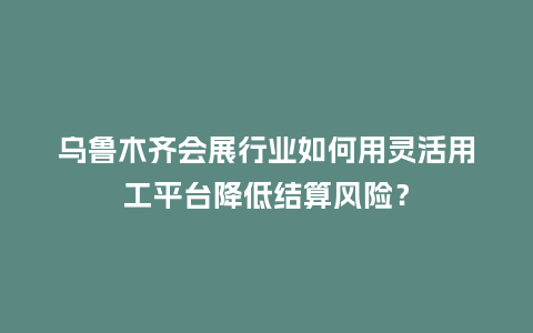 乌鲁木齐会展行业如何用灵活用工平台降低结算风险？
