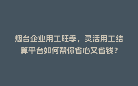 烟台企业用工旺季，灵活用工结算平台如何帮你省心又省钱？