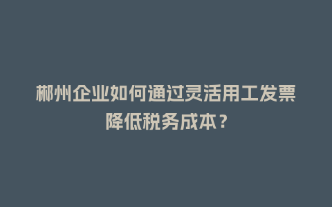 郴州企业如何通过灵活用工发票降低税务成本？
