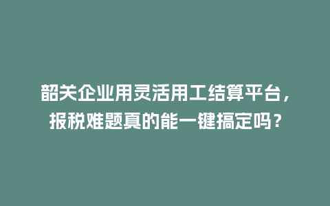 韶关企业用灵活用工结算平台，报税难题真的能一键搞定吗？