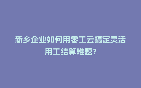 新乡企业如何用零工云搞定灵活用工结算难题？