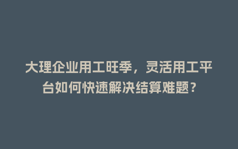 大理企业用工旺季，灵活用工平台如何快速解决结算难题？