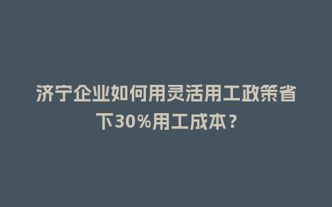 济宁企业如何用灵活用工政策省下30%用工成本？