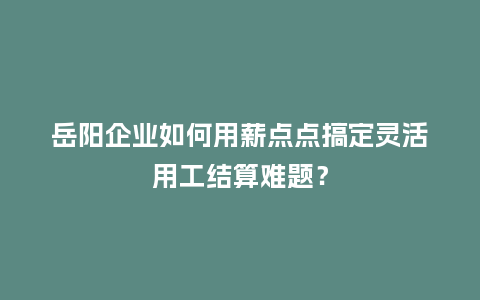 岳阳企业如何用薪点点搞定灵活用工结算难题？