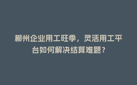 郴州企业用工旺季，灵活用工平台如何解决结算难题？