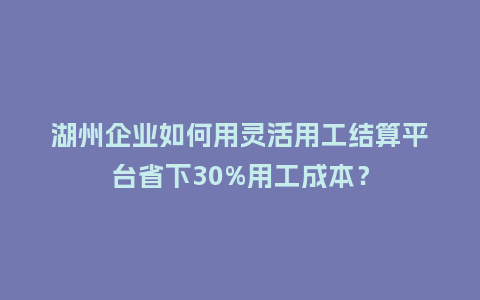 湖州企业如何用灵活用工结算平台省下30%用工成本？