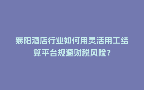 襄阳酒店行业如何用灵活用工结算平台规避财税风险？