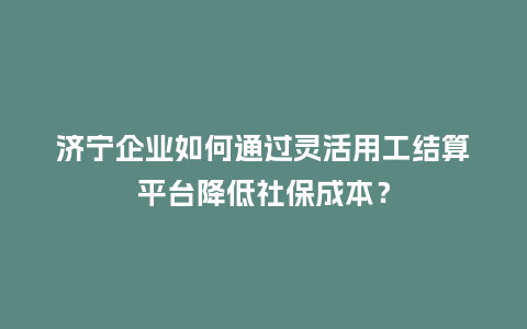 济宁企业如何通过灵活用工结算平台降低社保成本？