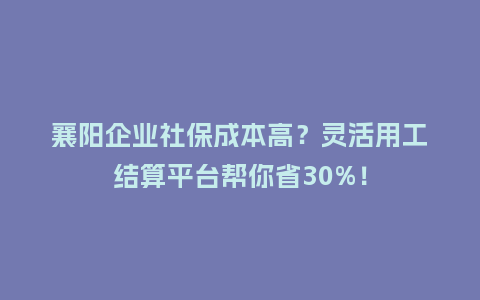 襄阳企业社保成本高？灵活用工结算平台帮你省30%！